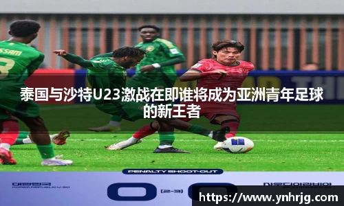泰国与沙特U23激战在即谁将成为亚洲青年足球的新王者