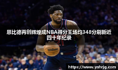 恩比德再创辉煌成NBA得分王场均348分刷新近四十年纪录